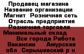 Продавец магазина › Название организации ­ Магнит, Розничная сеть › Отрасль предприятия ­ Розничная торговля › Минимальный оклад ­ 12 000 - Все города Работа » Вакансии   . Амурская обл.,Серышевский р-н